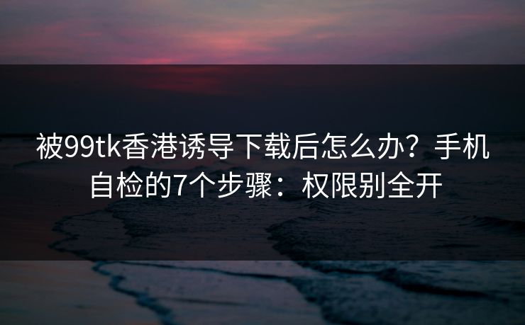 被99tk香港诱导下载后怎么办？手机自检的7个步骤：权限别全开