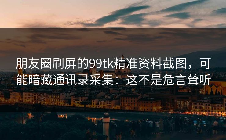 朋友圈刷屏的99tk精准资料截图，可能暗藏通讯录采集：这不是危言耸听