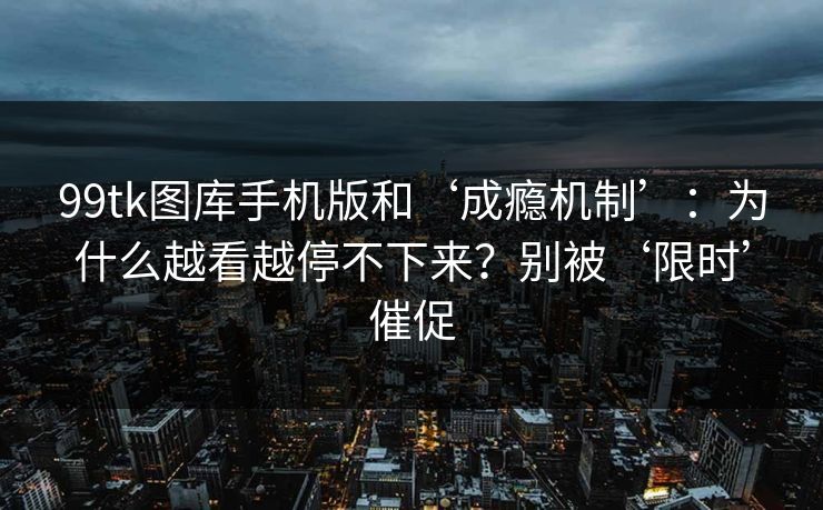 99tk图库手机版和‘成瘾机制’：为什么越看越停不下来？别被‘限时’催促