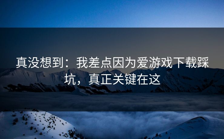真没想到：我差点因为爱游戏下载踩坑，真正关键在这