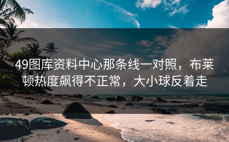 49图库资料中心那条线一对照，布莱顿热度飙得不正常，大小球反着走