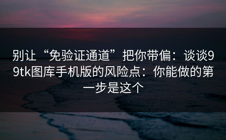 别让“免验证通道”把你带偏：谈谈99tk图库手机版的风险点：你能做的第一步是这个