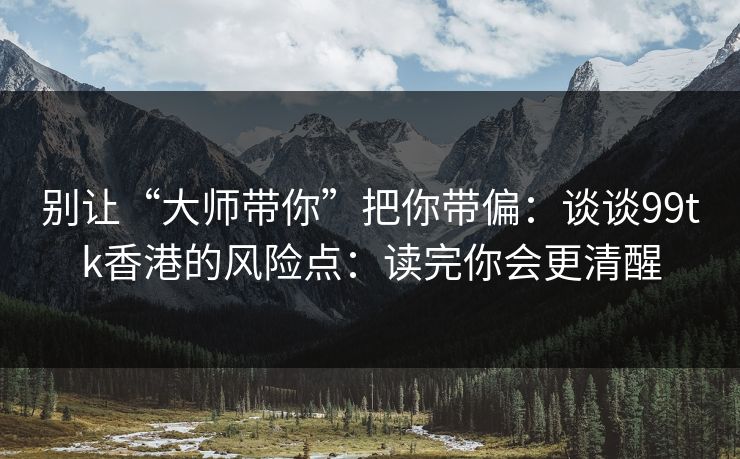 别让“大师带你”把你带偏：谈谈99tk香港的风险点：读完你会更清醒