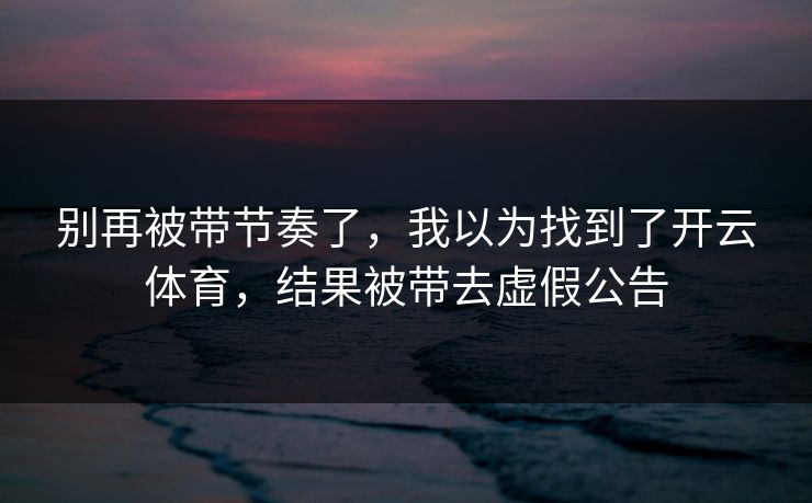 别再被带节奏了，我以为找到了开云体育，结果被带去虚假公告