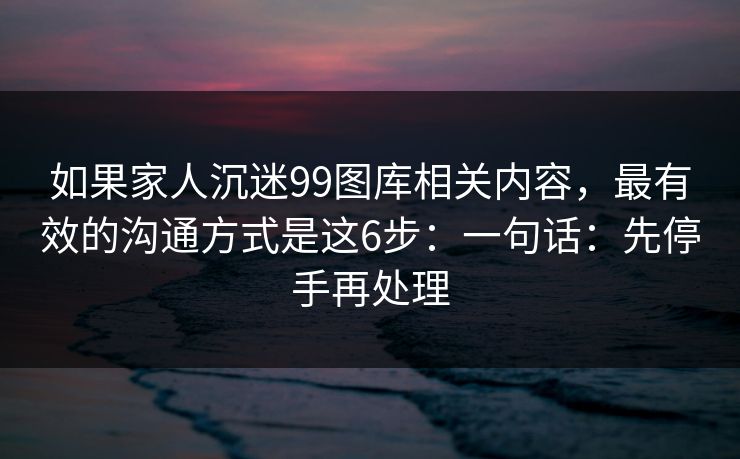 如果家人沉迷99图库相关内容，最有效的沟通方式是这6步：一句话：先停手再处理